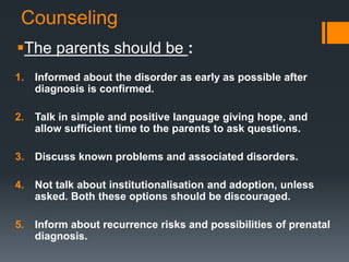 Counseling
The parents should be :
1. Informed about the disorder as early as possible after
diagnosis is confirmed.
2. Talk in simple and positive language giving hope, and
allow sufficient time to the parents to ask questions.
3. Discuss known problems and associated disorders.
4. Not talk about institutionalisation and adoption, unless
asked. Both these options should be discouraged.
5. Inform about recurrence risks and possibilities of prenatal
diagnosis.
 