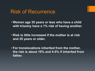Risk of Recurrence
Women age 35 years or less who have a child
with trisomy have a 1% risk of having another.
Risk is little increased if the mother is at risk
and 35 years or older.
For translocations inherited from the mother,
the risk is about 10% and 4-5% if inherited from
father.
 