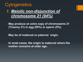 Cytogenetics
1. Meiotic non-disjunction of
chromosome 21 (94%)
- May produce an extra copy of chromosome 21
(Trisomy 21) in egg (95%) or sperm (5%).
- May be of maternal or paternal origin.
- In most cases, the origin is maternal where the
mother conceive at older age.
 