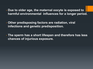 - Due to older age, the maternal oocyte is exposed to
harmful environmental influences for a longer period.
- Other predisposing factors are radiation, viral
infections and genetic predisposition.
- The sperm has a short lifespan and therefore has less
chances of injurious exposure.
 