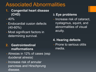 Associated Abnormalities
1. Congenital heart disease
(CHD)
- 40%
- Endocardial cusion defects
(40-60%)
- Most significant factors in
determining survival.
2. Gastrointestinal
malformations
- Atresias in 12% of cases (esp
duodenal atresia)
- Increase risk of annular
pancreas and Hirschprung
disease.
3. Eye problems
- Increase risk of cataract,
nystagmus, squint, and
abnormalities of visual
acuity.
4. Hearing defects
- Prone to serious otitis
media.
 