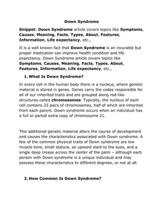 Down Syndrome
Snippet: Down Syndrome article covers topics like Symptoms,
Causes, Meaning, Facts, Types, About, Features,
Information, Life expectancy, etc.,
It is a well known fact that Down Syndrome is an incurable but
proper medication can improve health condition and life
expectancy. Down Syndrome article covers topics like
Symptoms, Causes, Meaning, Facts, Types, About,
Features, Information, Life expectancy, etc.,
1. What Is Down Syndrome?
In every cell in the human body there is a nucleus, where genetic
material is stored in genes. Genes carry the codes responsible for
all of our inherited traits and are grouped along rod-like
structures called chromosomes. Typically, the nucleus of each
cell contains 23 pairs of chromosomes, half of which are inherited
from each parent. Down syndrome occurs when an individual has
a full or partial extra copy of chromosome 21.
This additional genetic material alters the course of development
and causes the characteristics associated with Down syndrome. A
few of the common physical traits of Down syndrome are low
muscle tone, small stature, an upward slant to the eyes, and a
single deep crease across the center of the palm – although each
person with Down syndrome is a unique individual and may
possess these characteristics to different degrees, or not at all.
2. How Common Is Down Syndrome?
 