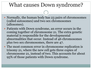 What causes Down syndrome?
 Normally, the human body has 23 pairs of chromosomes
(called autosomes) and two sex chromosomes
(allosomes).
 Patients with Down syndrome, an error occurs in the
coming together of chromosome 21. The extra genetic
material is responsible for the developmental
abnormalities that occur. Instead of 46 chromosomes
plus two sex chromosomes, there are 47.
 The most common error in chromosome replication is
trisomy 21, where the new cell gets three copies of
chromosome 21, instead of two. This accounts for about
95% of those patients with Down syndrome.
 