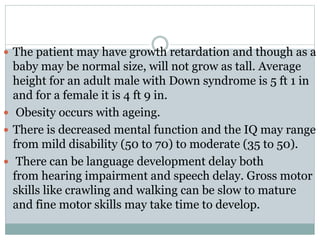  The patient may have growth retardation and though as a
baby may be normal size, will not grow as tall. Average
height for an adult male with Down syndrome is 5 ft 1 in
and for a female it is 4 ft 9 in.
 Obesity occurs with ageing.
 There is decreased mental function and the IQ may range
from mild disability (50 to 70) to moderate (35 to 50).
 There can be language development delay both
from hearing impairment and speech delay. Gross motor
skills like crawling and walking can be slow to mature
and fine motor skills may take time to develop.
 