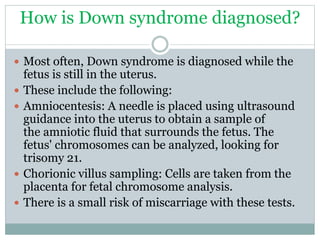 How is Down syndrome diagnosed?
 Most often, Down syndrome is diagnosed while the
fetus is still in the uterus.
 These include the following:
 Amniocentesis: A needle is placed using ultrasound
guidance into the uterus to obtain a sample of
the amniotic fluid that surrounds the fetus. The
fetus' chromosomes can be analyzed, looking for
trisomy 21.
 Chorionic villus sampling: Cells are taken from the
placenta for fetal chromosome analysis.
 There is a small risk of miscarriage with these tests.
 