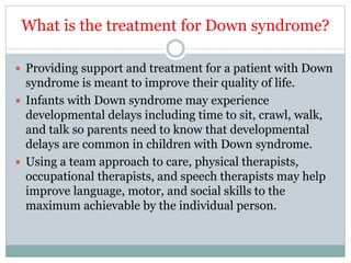 What is the treatment for Down syndrome?
 Providing support and treatment for a patient with Down
syndrome is meant to improve their quality of life.
 Infants with Down syndrome may experience
developmental delays including time to sit, crawl, walk,
and talk so parents need to know that developmental
delays are common in children with Down syndrome.
 Using a team approach to care, physical therapists,
occupational therapists, and speech therapists may help
improve language, motor, and social skills to the
maximum achievable by the individual person.
 