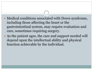  Medical conditions associated with Down syndrome,
including those affecting the heart or the
gastrointestinal system, may require evaluation and
care, sometimes requiring surgery.
 As the patient ages, the care and support needed will
depend upon the intellectual ability and physical
function achievable by the individual.
 