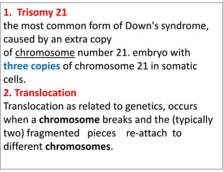 1. Trisomy 21
the most common form of Down's syndrome,
caused by an extra copy
of chromosome number 21. embryo with
three copies of chromosome 21 in somatic
cells.
2. Translocation
2. Translocation
Translocation as related to genetics, occurs
when a chromosome breaks and the (typically
two) fragmented pieces re-attach to
different chromosomes.
 
