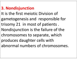 3. Nondisjunction
It is the first meiotic Division of
gametogenesis and responsible for
trisomy 21 in most of patients .
Nondisjunction is the failure of the
Nondisjunction is the failure of the
chromosomes to separate, which
produces daughter cells with
abnormal numbers of chromosomes.
 
