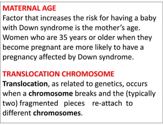 MATERNAL AGE
Factor that increases the risk for having a baby
with Down syndrome is the mother’s age.
Women who are 35 years or older when they
become pregnant are more likely to have a
pregnancy affected by Down syndrome.
TRANSLOCATION CHROMOSOME
Translocation, as related to genetics, occurs
when a chromosome breaks and the (typically
two) fragmented pieces re-attach to
different chromosomes.
 