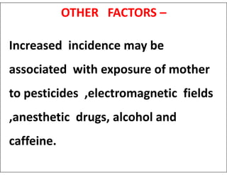 OTHER FACTORS –
Increased incidence may be
associated with exposure of mother
to pesticides ,electromagnetic fields
to pesticides ,electromagnetic fields
,anesthetic drugs, alcohol and
caffeine.
 