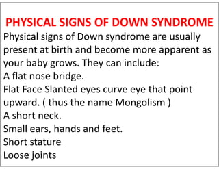 PHYSICAL SIGNS OF DOWN SYNDROME
Physical signs of Down syndrome are usually
present at birth and become more apparent as
your baby grows. They can include:
A flat nose bridge.
Flat Face Slanted eyes curve eye that point
Flat Face Slanted eyes curve eye that point
upward. ( thus the name Mongolism )
A short neck.
Small ears, hands and feet.
Short stature
Loose joints
 