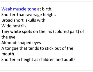 Weak muscle tone at birth.
Shorter-than-average height.
Broad short skulls with
Wide nostrils
Tiny white spots on the iris (colored part) of
the eye.
the eye.
Almond-shaped eyes
A tongue that tends to stick out of the
mouth.
Shorter in height as children and adults
 