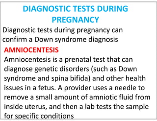 DIAGNOSTIC TESTS DURING
PREGNANCY
Diagnostic tests during pregnancy can
confirm a Down syndrome diagnosis
AMNIOCENTESIS
Amniocentesis is a prenatal test that can
Amniocentesis is a prenatal test that can
diagnose genetic disorders (such as Down
syndrome and spina bifida) and other health
issues in a fetus. A provider uses a needle to
remove a small amount of amniotic fluid from
inside uterus, and then a lab tests the sample
for specific conditions
 