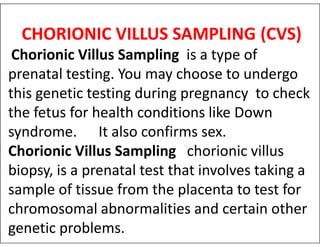 CHORIONIC VILLUS SAMPLING (CVS)
Chorionic Villus Sampling is a type of
prenatal testing. You may choose to undergo
this genetic testing during pregnancy to check
the fetus for health conditions like Down
syndrome. It also confirms sex.
syndrome. It also confirms sex.
Chorionic Villus Sampling chorionic villus
biopsy, is a prenatal test that involves taking a
sample of tissue from the placenta to test for
chromosomal abnormalities and certain other
genetic problems.
 