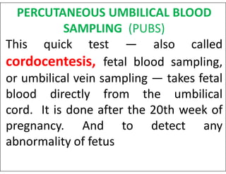 PERCUTANEOUS UMBILICAL BLOOD
SAMPLING (PUBS)
This quick test — also called
cordocentesis, fetal blood sampling,
or umbilical vein sampling — takes fetal
blood directly from the umbilical
blood directly from the umbilical
cord. It is done after the 20th week of
pregnancy. And to detect any
abnormality of fetus
 