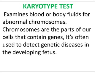 KARYOTYPE TEST
Examines blood or body fluids for
abnormal chromosomes.
Chromosomes are the parts of our
cells that contain genes, It’s often
cells that contain genes, It’s often
used to detect genetic diseases in
the developing fetus.
 