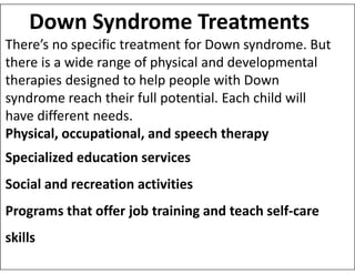 Down Syndrome Treatments
There’s no specific treatment for Down syndrome. But
there is a wide range of physical and developmental
therapies designed to help people with Down
syndrome reach their full potential. Each child will
have different needs.
Physical, occupational, and speech therapy
Physical, occupational, and speech therapy
Specialized education services
Social and recreation activities
Programs that offer job training and teach self-care
skills
 