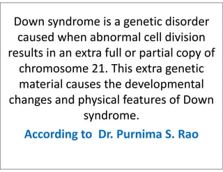 Down syndrome is a genetic disorder
caused when abnormal cell division
results in an extra full or partial copy of
chromosome 21. This extra genetic
material causes the developmental
material causes the developmental
changes and physical features of Down
syndrome.
According to Dr. Purnima S. Rao
 