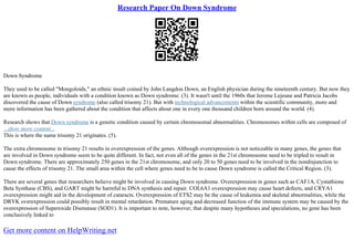 Research Paper On Down Syndrome
Down Syndrome
They used to be called "Mongoloids," an ethnic insult coined by John Langdon Down, an English physician during the nineteenth century. But now they
are known as people, individuals with a condition known as Down syndrome. (3). It wasn't until the 1960s that Jerome Lejeune and Patricia Jacobs
discovered the cause of Down syndrome (also called trisomy 21). But with technological advancements within the scientific community, more and
more information has been gathered about the condition that affects about one in every one thousand children born around the world. (4).
Research shows that Down syndrome is a genetic condition caused by certain chromosomal abnormalities. Chromosomes within cells are composed of
...show more content...
This is where the name trisomy 21 originates. (5).
The extra chromosome in trisomy 21 results in overexpression of the genes. Although overexpression is not noticeable in many genes, the genes that
are involved in Down syndrome seem to be quite different. In fact, not even all of the genes in the 21st chromosome need to be tripled to result in
Down syndrome. There are approximately 250 genes in the 21st chromosome, and only 20 to 50 genes need to be involved in the nondisjunction to
cause the effects of trisomy 21. The small area within the cell where genes need to be to cause Down syndrome is called the Critical Region. (3).
There are several genes that researchers believe might be involved in causing Down syndrome. Overexpression in genes such as CAF1A, Cystathione
Beta Synthase (CBS), and GART might be harmful to DNA synthesis and repair. COL6A1 overexpression may cause heart defects, and CRYA1
overexpression might aid in the development of cataracts. Overexpression of ETS2 may be the cause of leukemia and skeletal abnormalities, while the
DRYK overexpression could possibly result in mental retardation. Premature aging and decreased function of the immune system may be caused by the
overexpression of Superoxide Dismutase (SOD1). It is important to note, however, that despite many hypotheses and speculations, no gene has been
conclusively linked to
Get more content on HelpWriting.net
 