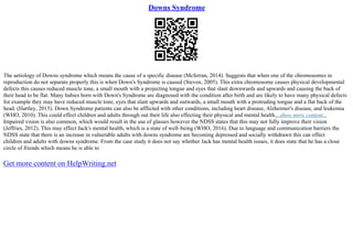 Downs Syndrome
The aetiology of Downs syndrome which means the cause of a specific disease (Mcferran, 2014). Suggests that when one of the chromosomes in
reproduction do not separate properly this is when Down's Syndrome is caused (Steven, 2005). This extra chromosome causes physical developmental
defects this causes reduced muscle tone, a small mouth with a projecting tongue and eyes that slant downwards and upwards and causing the back of
their head to be flat. Many babies born with Down's Syndrome are diagnosed with the condition after birth and are likely to have many physical defects
for example they may have reduced muscle tone, eyes that slant upwards and outwards, a small mouth with a protruding tongue and a flat back of the
head. (Hartley, 2015). Down Syndrome patients can also be afflicted with other conditions, including heart disease, Alzheimer's disease, and leukemia
(WHO, 2010). This could effect children and adults through out their life also effecting their physical and mental health....show more content...
Impaired vision is also common, which would result in the use of glasses however the NDSS states that this may not fully improve their vision
(Jeffries, 2012). This may effect Jack's mental health, which is a state of well–being (WHO, 2016). Due to language and communication barriers the
NDSS state that there is an increase in vulnerable adults with downs syndrome are becoming depressed and socially withdrawn this can effect
children and adults with downs syndrome. From the case study it does not say whether Jack has mental health issues, it does state that he has a close
circle of friends which means he is able to
Get more content on HelpWriting.net
 