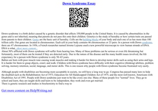 Down Syndrome Essay
Down syndrome is a birth defect caused by a genetic disorder that affects 350,000 people in the United States. It is caused by abnormalities in the
genes and is not inherited, meaning that parents do not pass this onto their children. Genetics is the study of heredity or how certain traits are passed
from parents to their children. Genes are the basic unit of heredity. Cells are the building blocks of your body and each one of us has more than 100
trillion cells. Our genes are located in chromosomes. Each cell in your body contains 46 chromosomes or 23 pairs. In a person with Down syndrome,
there are 47 chromosomes. In 1956, a French researcher named Jerome Lejeune used a new powerful microscope to view human strands of DNA.
DNA is what...show more content...
About 50% afflicted with Down syndrome will suffer from hearing loss. Many of these problems can be serious or even life threatening but
fortunately, most of them can be treated if they are detected early. Due to the nature of the disease and the many health issues involved, the life
expectancy for a person with Down syndrome is only 50–65 years.
Babies are born with poor muscle tone causing weak muscles and making it harder for them to develop motor skills such as using their arms and legs.
It is harder for them to grasp objects, crawl, and walk. Children with Down syndrome have difficulty with their cognitive (thinking) abilities, problem
solving, memory retention, social, language, and motor skills. This is one reason why people with Down syndrome become frustrated very easily.
Although people with disabilities are becoming more acceptable in society, we still have a long way to go. Congress has passed many laws to help
the disabled such as the Rehabilitation Act of 1973, Education for All Handicapped Children Act of 1975, and the most well known, Americans with
Disabilities Act of 1991. People with Down syndrome just want to be like every one else. Many of these people live "normal" lives. They go to
school and learn, they are taught skills and learn to be independent, they work and even get married.
There is genetic research and studies in biochemistry to find a way to
Get more content on HelpWriting.net
 