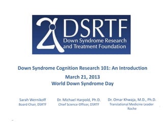 Down Syndrome Cognition Research 101: An Introduction
                          March 21, 2013
                     World Down Syndrome Day

Sarah Wernikoff        Dr. Michael Harpold, Ph.D.     Dr. Omar Khwaja, M.D., Ph.D.
Board Chair, DSRTF     Chief Science Officer, DSRTF   Translational Medicine Leader
                                                                  Roche
 