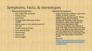 Symptoms, Facts, & stereotypes
• Physical Symptoms:
• Eye shape like almonds
• Flatter faces
• Small Ears
• Tongue that sticks out of the
mouth
• White spots in the colored part of
the eye
• Small hands and feet
• Low muscle tone
• Small head
• Short neck
• Short height
• Mental Symptoms:
• Down Syndrome affects a person’s
ability to think, reason,
understand, and be social. These
affects range from mild to
moderate. Children with Downs
Syndrome often take longer to
reach important goals like
crawling, walking, and talking. It
may also take more time for these
kids to be able to get dressed and
use the bathroom on there own.
In school they may need help with
things like learning to read and
write.
• Sources:
http://www.webmd.com/children
/understanding-down-syndrome-
symptoms#1
 