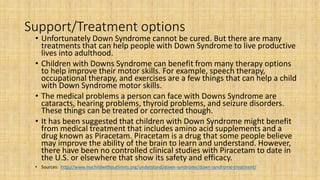 Support/Treatment options
• Unfortunately Down Syndrome cannot be cured. But there are many
treatments that can help people with Down Syndrome to live productive
lives into adulthood.
• Children with Downs Syndrome can benefit from many therapy options
to help improve their motor skills. For example, speech therapy,
occupational therapy, and exercises are a few things that can help a child
with Down Syndrome motor skills.
• The medical problems a person can face with Downs Syndrome are
cataracts, hearing problems, thyroid problems, and seizure disorders.
These things can be treated or corrected though.
• It has been suggested that children with Down Syndrome might benefit
from medical treatment that includes amino acid supplements and a
drug known as Piracetam. Piracetam is a drug that some people believe
may improve the ability of the brain to learn and understand. However,
there have been no controlled clinical studies with Piracetam to date in
the U.S. or elsewhere that show its safety and efficacy.
• Sources: http://www.mychildwithoutlimits.org/understand/down-syndrome/down-syndrome-treatment/
 