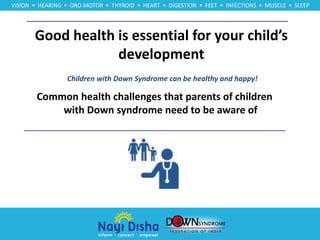 Good health is essential for your child’s
development
VISION • HEARING • ORO-MOTOR • THYROID • HEART • DIGESTION • FEET • INFECTIONS • MUSCLE • SLEEP
Children with Down Syndrome can be healthy and happy!
Common health challenges that parents of children
with Down syndrome need to be aware of
 