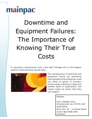 Downtime and
Equipment Failures:
The Importance of
Knowing Their True
Costs
Is preventive maintenance such a big deal? Perhaps this is the biggest
question many business owners have.
The consequences of downtime and
equipment failure are something
that manufacturing companies could
not afford to ignore. If business
owners made a decision to delay the
needed repair or replacement, the
impact might be worse than they
can imagine.
Mainpac
Call: 1300(624 672)
International +61 2 9779 1160
Head Office
Suite 201, 10 – 12 Clarke Street
Crow’s Nest NSW 2065
Australia
 