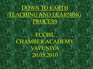 DOWN TO EARTH
TEACHING AND LEARNING
PROCESS
FCCISL
CHAMBER ACADEMY
VAVUNIYA
20.05.2010
 