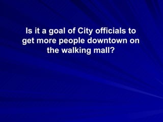 Is it a goal of City officials to get more people downtown on the walking mall? 