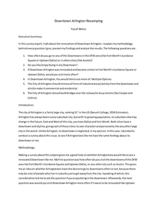 Downtown Arlington Revamping
Yusuf Weiss
Executive Summary:
In thissurveyreport,Italkabout the renovationof DowntownArlington.Iexplainmymethodology
behindeveryquestionIgive,presentmyfindingsandanalyze the results.The following questionsare:
1. How oftendoyougo to any of the Downtownsinthe DFWarea (like FortWorth'sSundance
Square or UptownDallas) or inothercities(like Austin)?
2. Do youlike/enjoybeinginanyDowntown?
3. If DowntownArlingtonwasrenovatedandbecame similartoFortWorth's Sundance Square or
UptownDallas,wouldyouvisitmore often?
4. In DowntownArlington,Youwouldliketosee more of: Multiple Options.
5. The City of Arlingtonshouldremoveall formof industrialareas/activityfromthe Downtownand
strictly make itcommercial andresidential.
6. The City of Arlingtonshouldbuildbridgesoverthe railwayforbusystreets(like Cooperand
Collins)
Introduction:
The city of Arlingtonis a fairlylarge city,ranking51st
in the US (Baruch College,2014 Estimates).
Arlingtonhasalwaysbeenaverysuburbancity,butwith itsgrowingpopulation,itssuburbanvibemay
change in the future.Eastand Westof thiscity,youhave Dallasand Fort Worth.Both citieshave a
downtownandskyline,givingeachof these cities itsowncharacterandpersonality likeanyotherlarge
cityin the world.Unlike Arlington,itsdowntownisneglected,inmyopinion.Inthiscase,Idecidedto
conduct a surveyaboutthisissue,tosee if Arlingtonianslike me have the same feelingsabout its
downtownornot.
Methodology:
Making a surveyaboutthissubjectgivesme agood lookonwhetherArlingtonianswouldlike tosee a
renovatedDowntownlike me.Myfirstquestionwas how oftendoyouvisitthe downtownsof the DFW
area like FortWorth’s Sundance Square andUptownDallas,or any othercity such as Austin.Thisgives
me an ideaon whetherArlingtonians have the desiretogoto downtowns oftenornot,because there
may be a lot of people wholive insuburbsjusttogetawayfrom the city.Speakingof which,this
considerationledme toaskthe questionif youenjoybeinginthe downtown.Afterwards,the next
questionwaswouldyouvisitDowntownArlingtonmore oftenif itwere to be renovatedlike Uptown
 