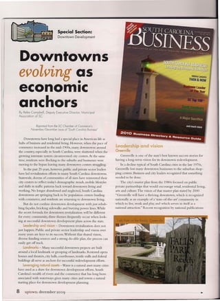 Special Section:
                                 Downtown      Development




 Downtowns
 evolving as
          •
 economic
 anchors
 By Reba Campbell, Depufy Executive Director, Municipal
 Association of SC


              Reprinted from the SC Chamber of Commerce's
          November/December      issue of "South Carolina Business"


    Downtowns have long had a special place in American life as
 hubs of business and residential living. However, when the pace of
 commerce increased in the mid-1900s, many downtowns around                 Leadership and vision
 the country, especially in South Carolina, were shuttered when the         Greenville
 growing interstate system circumvented city centers. At the same               Greenville is one of the state's best known success stories for
 time, residents were flocking to the suburbs and businesses were           having a long-term vision for its downtown redevelopment.
 moving to the bypass leaving many downtown           centers struggling.       In a decline typical of South Carolina cities in the late 1970s,
     In the past 25 years, however, public and private sector leaders       Greenville lost many downtown businesses to the suburban shop-
 have led revitalization efforts in many South Carolina downtowns.          ping centers. Business and city leaders recognized that something
 Statewide, dozens of communities of all sizes have reinvented their        needed to be done.
 city centers to reflect todays demographic trends, mobile lifestyles           The city's master plan from the 1980s focused on public
 and shifts in traffic patterns back toward downtown living and             private partnerships that would encourage retail, residential living,
 working. No longer abandoned and neglected, South Carolina                 arts and culture. The vision of that master plan stated by 2000
 downtowns are springing back to be population centers bustling             "Greenville will have a thriving downtown, which is recognized
 with commerce, and residents are returning to downtown living.             nationally as an example of a 'state-of-the-art' community in
      But do not confuse downtown development with just rehab-              which to live, work and play, and which serves in itself as a
. bing facades, bricking sidewalks and burying power lines. While           national attraction." Recent recognition by national publications
the secret formula for downtown revitalization will be different
for every community, three themes frequently occur when look-
ing at successful downtown development plans across the state.
    Leadership and vision - Downtown            revitalization   does not
just happen. Public and private sector leadership and vision over
 many years are keys to its success. Without that shared vision,
 diverse funding sources and a strong do-able plan, the process can
 easily get off track.
    Landmarks - Many successful downtown projects are built
around a local landmark or grouping oflandmarks. Restored opera
houses and theaters, city halls, courthouses, textile mills and federal
buildings all serve as anchors for successful redevelopment efforts.
     Leveraging natural assets -Water is a natural asset many cities
have used as a draw for downtown development efforts. South
Carolina's wealth of rivers and the commerce that has long been
associated with waterways gives many cities and towns a natural
starting place for downtown development planning.


8    uptown: december           ~oo9    ..                                                                                                   ...
                                                                                                                                               >
 