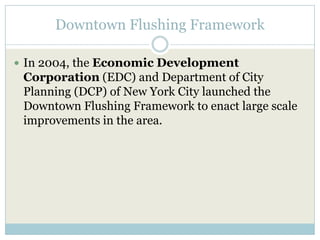 Downtown Flushing Framework In 2004, the Economic Development Corporation (EDC) and Department of City Planning (DCP) of New York City launched the Downtown Flushing Framework to enact large scale improvements in the area. 