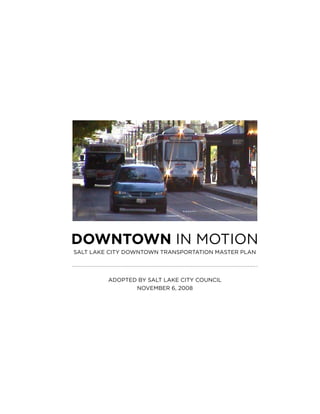 DOWNTOWN IN MOTION
SALT LAKE CITY DOWNTOWN TRANSPORTATION MASTER PLAN




         ADOPTED bY SALT LAKE CITY COuNCIL
                NOvEMbER 6, 2008
 