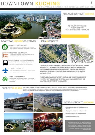 DOWNTOWN KUCHINGA N E W L I V A B L E D I S T R I C T F O R K U C H I N G C I T Y C E N T R E
DOWNTOWN KUCHING OBJECTIVES
CONNECTED TO NATURE
green infrastructures filters stormwater on site & provides
space for flooding. Native plants reduce water & energy used.
INTEGRATE COMMUNITY
Creating more green open spaces for people to carry out
human activities within the provided area. 
CONVENIENCE TRANSPORTATION
Providing public transport such as bus and tram within this
town centre in order to make this city more accessible. 
ATTRACT TOURISTS
visibly stepped buildings create identity & capitalize on news. 
Iconic skyscraper acts as gateway to downtown.
LIVABLE ENVIRONMENT
  applying garden city concept that contains a large amount
of plants throughout the city which reduces the level of heat
and pollution.
Kuching is the capital and most popular city in
Sarawak. 
The city is situated beside the Sarawak River.
It covers an area of 431 square kilometres.
A population about 325,132. 
INTRODUCTION TO KUCHING
DESCRIBED AS ONE OF THE MOST ATTRACTIVE
CITIES IN SOUTHEAST ASIA. KUCHING IS THE
STATE CAPITAL. IT IS A CITY RICH IN HISTORY,
AND MODERN DAY KUCHING IS A DELIGHTFUL
BLEND OF MODERN STRUCTURES AND OLD-
WORLD CHARM.
IDEA & CONCEPT
CURRENT KUCHING
THE REDEVELOPMENT OF DOWNTOWN KUCHING IS FOLLOWED BY THE GARDEN
CITY CONCEPT INTRODUCED BY SIR EBENEZER HOWARD. A GREENBELT IS
SURROUNDED BY BUILDINGS WHICH SEPERATE THE LOW AND HIGH RISE
BUILDINGS. MEANWHILE, CREATING MORE GREEN PUBLIC OPEN SPACES
WITHIN THE CITY.
THE CITY CONTAINS A MIXTURE OF HERITAGE AND MODERN BUILDINGS SO
THAT THE CITY WILL BE ABLE TO SPREAD BASIC KNOWLEDGE ABOUT THE
CULTURE AND HERITAGE OF KUCHING CITY.
THE CITY OF CURRENT KUCHING CONTAINS LOTS OF OLD SHOP LOTS, BLENDED WITH OLD AND MODERN STRUCTURE. KUCHING IS
DIVIDED BY THE SARAWAK RIVER WHERE THE SOUTH IS A COMMERCIAL AND RESIDENTIAL AREA WHERESS THE NORTH SHORE IS
MOSTLY OCCUPIED BY OLD VILLAGE HOUSES LINING THE RIVER AND A MAJOR FOOD DESTINATION FOR TOURISTS.
RECLAIM DOWNTOWN KUCHING
TO BUILD A SUSTAINABLE
AND LIVABLE CITY
 THAT IS CONNECTED TO NATURE.
1
 