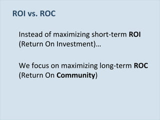 Slide 20
ROI vs. ROC
Instead of maximizing short-term ROI
(Return On Investment)…
We focus on maximizing long-term ROC
(Return On Community)
 