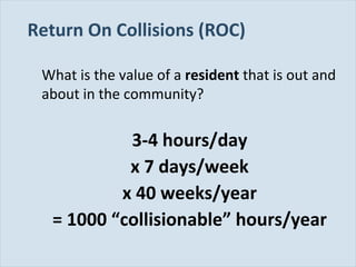 Slide 98
Return On Collisions (ROC)
What is the value of a resident that is out and
about in the community?
3-4 hours/day
x 7 days/week
x 40 weeks/year
= 1000 “collisionable” hours/year
 
