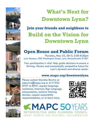What’s Next for
Downtown Lynn?
Join your friends and neighbors to
Build on the Vision for
Downtown Lynn
Open House and Public Forum
Thursday, May 23, 2013, 5:30-8:30pm
Lynn Museum, 590 Washington Street, Lynn, Massachusetts 01901
Your participation is vital. Help guide decisions to ensure a
thriving, vibrant, and economically competitive future for
Lynn’s dynamic and diverse center.
www.mapc.org/downtownlynn
Please contact Manisha Bewtra at
mbewtra@mapc.org or 617-933-
0757 to RSVP, request language
assistance, American Sign Language
interpretation, assistive listening
devices, request accessibility
accommodations, or to learn more.
 