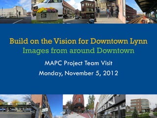 Build on the Vision for Downtown Lynn
    Images from around Downtown
        MAPC Project Team Visit
       Monday, November 5, 2012
 
