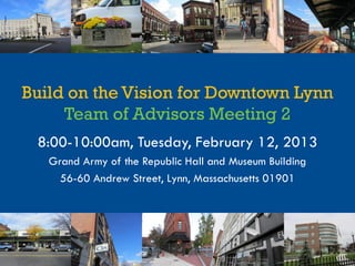 Build on the Vision for Downtown Lynn
     Team of Advisors Meeting 2
 8:00-10:00am, Tuesday, February 12, 2013
   Grand Army of the Republic Hall and Museum Building
     56-60 Andrew Street, Lynn, Massachusetts 01901
 