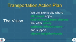 12
Transportation Action Plan
The Vision
We envision a city where
all people enjoy
real transportation choices
that offer safety,
optimize infrastructure,
and support
vibrant neighborhoods.
 