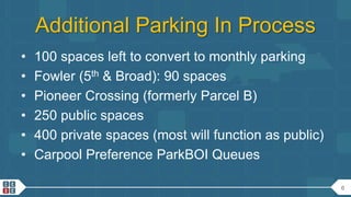 6
Additional Parking In Process
• 100 spaces left to convert to monthly parking
• Fowler (5th & Broad): 90 spaces
• Pioneer Crossing (formerly Parcel B)
• 250 public spaces
• 400 private spaces (most will function as public)
• Carpool Preference ParkBOI Queues
 
