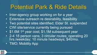7
Potential Park & Ride Details
• Inter-agency group working on for a year
• Extensive outreach re desirability, feasibility
• Two potential sites identified; Elder St. suspended
• CWI site/service currently being pursued
• $1.6M 1st year cost; $1.1M subsequent year
• 2-4 18 person vans; 3 circular routes; operating 20
hrs./weekday; 10 minute headways; $40/mo.
• TMO; Mobility App
 