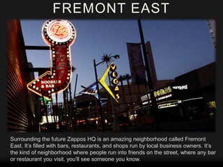 FREMONT EAST

Surrounding the future Zappos HQ is an amazing neighborhood called Fremont
East. It’s filled with bars, restaurants, and shops run by local business owners. It’s
the kind of neighborhood where people run into friends on the street, where any bar
or restaurant you visit, you’ll see someone you know.

 