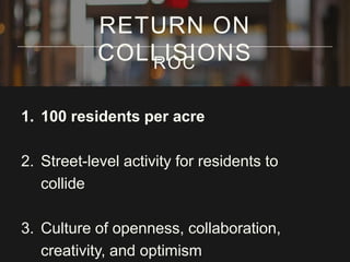RETURN ON
COLLISIONS
ROC
1. 100 residents per acre

2. Street-level activity for residents to
collide
3. Culture of openness, collaboration,
creativity, and optimism

 