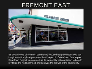 FREMONT EAST

It’s actually one of the most community-focused neighborhoods you can
imagine—in the place you would least expect it. Downtown Las Vegas.
Downtown Project was created as its own entity with a mission to help to
revitalize the neighborhood and catalyze the growth of the community.

 