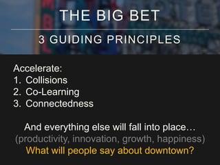 THE BIG BET
3 GUIDING PRINCIPLES
Accelerate:
1. Collisions
2. Co-Learning
3. Connectedness
And everything else will fall into place…
(productivity, innovation, growth, happiness)
What will people say about downtown?

 